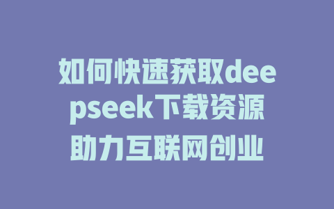 如何快速获取deepseek下载资源助力互联网创业 - deepseek培训教程-deepseek培训教程