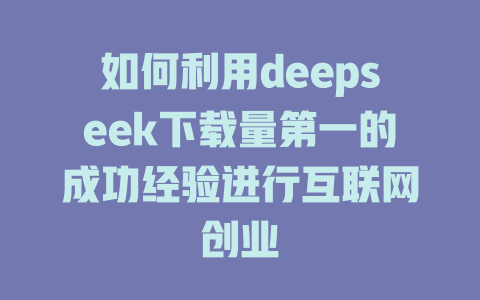 如何利用deepseek下载量第一的成功经验进行互联网创业 - deepseek培训教程-deepseek培训教程