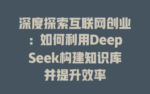 深度探索互联网创业：如何利用DeepSeek构建知识库并提升效率 - deepseek培训教程-deepseek培训教程